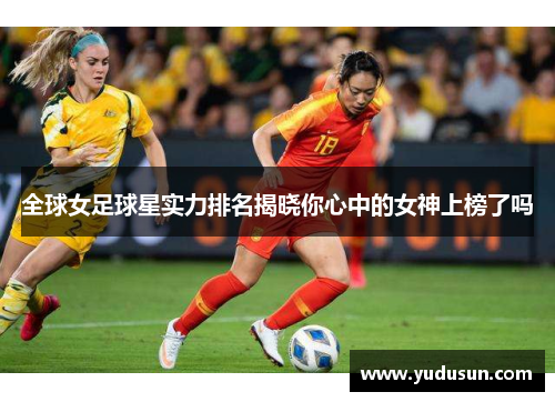 全球女足球星实力排名揭晓你心中的女神上榜了吗
