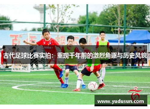 古代足球比赛实拍：重现千年前的激烈角逐与历史风貌