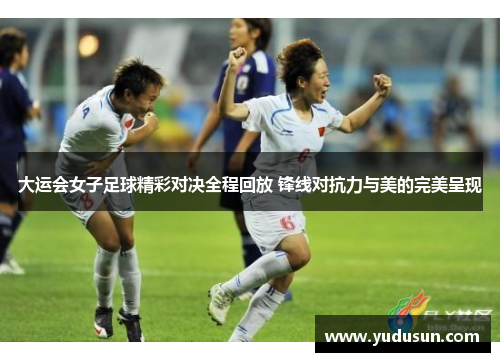 大运会女子足球精彩对决全程回放 锋线对抗力与美的完美呈现