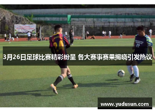 3月26日足球比赛精彩纷呈 各大赛事赛果揭晓引发热议
